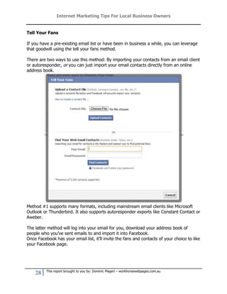 Internet Marketing Tips For Local Business Owners


Tell Your Fans

If you have a pre-existing email list or have been in business a while, you can leverage
that goodwill using the tell your fans method.

There are two ways to use this method: By importing your contacts from an email client
or autoresponder, or you can just import your email contacts directly from an online
address book.




Method #1 supports many formats, including mainstream email clients like Microsoft
Outlook or Thunderbird. It also supports autoresponder exports like Constant Contact or
Aweber.

The latter method will log into your email for you, download your address book of
people who you’ve sent emails to and import it into Facebook.
Once Facebook has your email list, it’ll invite the fans and contacts of your choice to like
your Facebook page.




          This report brought to you by: Dominic Magerl – workhorsewebpages.com.au
    28
 