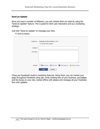 Internet Marketing Tips For Local Business Owners



Send an Update

Once you have a number of followers, you can contact them en mass by using the
“Send an Update” feature. This is great for both user interaction and as a marketing
strategy.

Just click “Send an Update” to message your fans.




These are Facebook’s built-in marketing features. Using them, you can market your
page throughout Facebook using ads, invite existing fans of your business, put badges
and like boxes on your site, market offline with aliases and message all your Facebook
fans with updates.




         This report brought to you by: Dominic Magerl – workhorsewebpages.com.au
    29
 