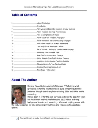 Internet Marketing Tips For Local Business Owners



Table of Contents

3 ………………………………………………..About The Author
4 ………………………………………………..Introduction
7 ………………………………………………..Why you should consider Facebook for your business
9 ………………………………………………..Ways Facebook Can Help Your Business
14 ………………………………………………Tips on Using Facebook Pages
15 ………………………………………………What Exactly are Facebook Fanpages?
18 ………………………………………………What Businesses are currently Using Fanpages?
20 ………………………………………………Why Profile Pages Can Be Your Best Friend
21 ………………………………………………Two Ways to Get a Fanpage Created
22 ………………………………………………Do It Yourself - Setting Up Your Facebook Fanpage
26 ………………………………………………Marketing Your Facebook Page
34 ………………………………………………How Else To Promote Your Fanpage
36 ………………………………………………Other Ways to Drive Traffic to Your Fanpage
37 ………………………………………………Analytics - Understanding Facebook Insights
45 ………………………………………………Manage Admins for Your Facebook Page
48 ………………………………………………Creating/Running a Facebook Ad
52 ………………………………………………Next Steps - Take Action!




About The Author

                 Dominic Magerl is the principal of Compac IT Solutions which
                 specializes in helping local businesses build a meaningful online
                 presence through search engine marketing, SEO, and social media
                 marketing.
                 He has been in IT for the past 15 years and over the past few years
                 has focused on internet marketing and SEO, he has a strong
                 background in sales and marketing. When not helping people with
the web, he spends his time competing in triathlons and relaxing in his vegetable
garden.




         This report brought to you by: Dominic Magerl – workhorsewebpages.com.au
     3
 
