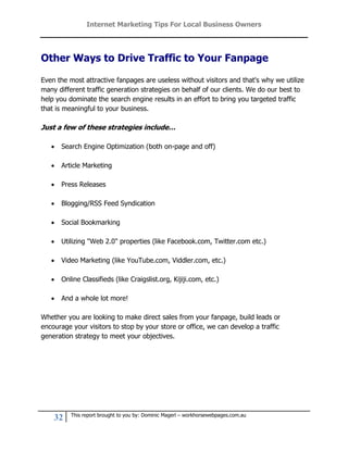 Internet Marketing Tips For Local Business Owners




Other Ways to Drive Traffic to Your Fanpage

Even the most attractive fanpages are useless without visitors and that's why we utilize
many different traffic generation strategies on behalf of our clients. We do our best to
help you dominate the search engine results in an effort to bring you targeted traffic
that is meaningful to your business.

Just a few of these strategies include…

      Search Engine Optimization (both on-page and off)

      Article Marketing

      Press Releases

      Blogging/RSS Feed Syndication

      Social Bookmarking

      Utilizing "Web 2.0" properties (like Facebook.com, Twitter.com etc.)

      Video Marketing (like YouTube.com, Viddler.com, etc.)

      Online Classifieds (like Craigslist.org, Kijiji.com, etc.)

      And a whole lot more!

Whether you are looking to make direct sales from your fanpage, build leads or
encourage your visitors to stop by your store or office, we can develop a traffic
generation strategy to meet your objectives.




          This report brought to you by: Dominic Magerl – workhorsewebpages.com.au
    32
 