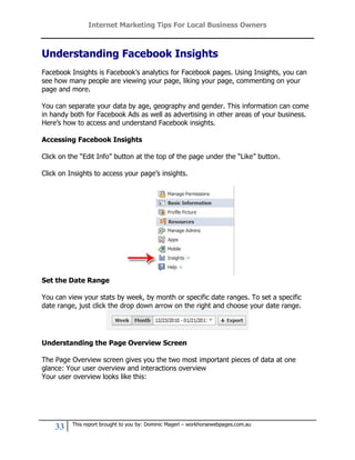 Internet Marketing Tips For Local Business Owners



Understanding Facebook Insights
Facebook Insights is Facebook’s analytics for Facebook pages. Using Insights, you can
see how many people are viewing your page, liking your page, commenting on your
page and more.

You can separate your data by age, geography and gender. This information can come
in handy both for Facebook Ads as well as advertising in other areas of your business.
Here’s how to access and understand Facebook insights.

Accessing Facebook Insights

Click on the “Edit Info” button at the top of the page under the “Like” button.

Click on Insights to access your page’s insights.




Set the Date Range

You can view your stats by week, by month or specific date ranges. To set a specific
date range, just click the drop down arrow on the right and choose your date range.




Understanding the Page Overview Screen

The Page Overview screen gives you the two most important pieces of data at one
glance: Your user overview and interactions overview
Your user overview looks like this:




          This report brought to you by: Dominic Magerl – workhorsewebpages.com.au
    33
 