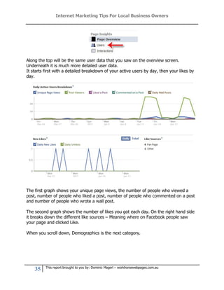 Internet Marketing Tips For Local Business Owners




Along the top will be the same user data that you saw on the overview screen.
Underneath it is much more detailed user data.
It starts first with a detailed breakdown of your active users by day, then your likes by
day.




The first graph shows your unique page views, the number of people who viewed a
post, number of people who liked a post, number of people who commented on a post
and number of people who wrote a wall post.

The second graph shows the number of likes you got each day. On the right hand side
it breaks down the different like sources – Meaning where on Facebook people saw
your page and clicked Like.

When you scroll down, Demographics is the next category.




          This report brought to you by: Dominic Magerl – workhorsewebpages.com.au
    35
 