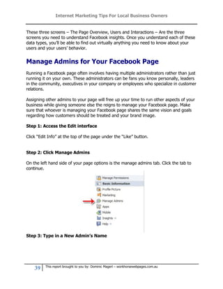 Internet Marketing Tips For Local Business Owners


These three screens – The Page Overview, Users and Interactions – Are the three
screens you need to understand Facebook insights. Once you understand each of these
data types, you’ll be able to find out virtually anything you need to know about your
users and your users’ behavior.


Manage Admins for Your Facebook Page
Running a Facebook page often involves having multiple administrators rather than just
running it on your own. These administrators can be fans you know personally, leaders
in the community, executives in your company or employees who specialize in customer
relations.

Assigning other admins to your page will free up your time to run other aspects of your
business while giving someone else the reigns to manage your Facebook page. Make
sure that whoever is managing your Facebook page shares the same vision and goals
regarding how customers should be treated and your brand image.

Step 1: Access the Edit interface

Click “Edit Info” at the top of the page under the “Like” button.


Step 2: Click Manage Admins

On the left hand side of your page options is the manage admins tab. Click the tab to
continue.




Step 3: Type in a New Admin’s Name




          This report brought to you by: Dominic Magerl – workhorsewebpages.com.au
    39
 