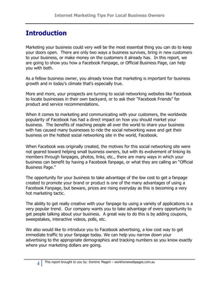 Internet Marketing Tips For Local Business Owners



Introduction

Marketing your business could very well be the most essential thing you can do to keep
your doors open. There are only two ways a business survives, bring in new customers
to your business, or make money on the customers it already has. In this report, we
are going to show you how a Facebook Fanpage, or Official Business Page, can help
you with both.

As a fellow business owner, you already know that marketing is important for business
growth and in today's climate that's especially true.

More and more, your prospects are turning to social networking websites like Facebook
to locate businesses in their own backyard, or to ask their “Facebook Friends” for
product and service recommendations.

When it comes to marketing and communicating with your customers, the worldwide
popularity of Facebook has had a direct impact on how you should market your
business. The benefits of reaching people all over the world to share your business
with has caused many businesses to ride the social networking wave and get their
business on the hottest social networking site in the world, Facebook.

When Facebook was originally created, the motives for this social networking site were
not geared toward helping small business owners, but with its evolvement of linking its
members through fanpages, photos, links, etc., there are many ways in which your
business can benefit by having a Facebook fanpage, or what they are calling an “Official
Business Page.”

The opportunity for your business to take advantage of the low cost to get a fanpage
created to promote your brand or product is one of the many advantages of using a
Facebook Fanpage, but beware, prices are rising everyday as this is becoming a very
hot marketing tactic.

The ability to get really creative with your fanpage by using a variety of applications is a
very popular trend. Our company wants you to take advantage of every opportunity to
get people talking about your business. A great way to do this is by adding coupons,
sweepstakes, interactive videos, polls, etc.

We also would like to introduce you to Facebook advertising, a low cost way to get
immediate traffic to your fanpage today. We can help you narrow down your
advertising to the appropriate demographics and tracking numbers so you know exactly
where your marketing dollars are going.


          This report brought to you by: Dominic Magerl – workhorsewebpages.com.au
      4
 