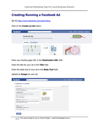 Internet Marketing Tips For Local Business Owners



Creating/Running a Facebook Ad
Go to http://www.facebook.com/advertising

Click on the Create an Ad button.




Enter your landing page URL in the Destination URL field.

Enter the title for your ad in the Title field.

Enter the body text of your ad in the Body Text field.

Upload an Image for your ad.




          This report brought to you by: Dominic Magerl – workhorsewebpages.com.au
    41
 