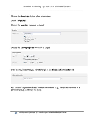 Internet Marketing Tips For Local Business Owners




Click on the Continue button when you’re done.

Under Targeting:

Choose the location you want to target.




Choose the Demographics you want to target.




Enter the keywords that you want to target in the Likes and Interests field.




You can also target users based on their connections (e.g., if they are members of a
particular group and things like that).




         This report brought to you by: Dominic Magerl – workhorsewebpages.com.au
    42
 