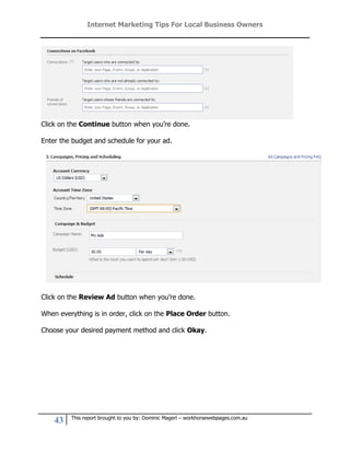 Internet Marketing Tips For Local Business Owners




Click on the Continue button when you’re done.

Enter the budget and schedule for your ad.




Click on the Review Ad button when you’re done.

When everything is in order, click on the Place Order button.

Choose your desired payment method and click Okay.




         This report brought to you by: Dominic Magerl – workhorsewebpages.com.au
    43
 