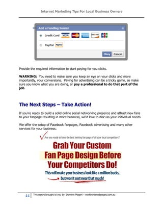 Internet Marketing Tips For Local Business Owners




Provide the required information to start paying for you clicks.

WARNING: You need to make sure you keep an eye on your clicks and more
importantly, your conversions. Paying for advertising can be a tricky game, so make
sure you know what you are doing, or pay a professional to do that part of the
job.




The Next Steps – Take Action!
If you're ready to build a solid online social networking presence and attract new fans
to your fanpage resulting in more business, we'd love to discuss your individual needs.

We offer the setup of Facebook fanpages, Facebook advertising and many other
services for your business.




          This report brought to you by: Dominic Magerl – workhorsewebpages.com.au
    44
 