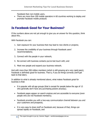 Internet Marketing Tips For Local Business Owners


       Facebook than non-mobile users.
      There are more than 200 mobile operators in 60 countries working to deploy and
       promote Facebook mobile products




Is Facebook Good for Your Business?
If the numbers above are not yet enough to give you an answer for this question, think
about this…

With Facebook you can:

   1. Gain exposure for your business that may lead to new clients or projects;

   2. Increase the credibility of your business through Facebook users’
      recommendations;

   3. Connect with the people in your network;

   4. Re-connect with business contacts you’ve lost touch with; and

   5. Meet new people and expand your business network.

And with more than 500 million members (which is still growing ad a very rapid pace),
Facebook is definitely good for business. That is, if you do things correctly (we’ll get
back to that later).

In addition to what is already mentioned above, what makes Facebook great for
business is that:

      It is popular with all age groups (that is except for people below the age of 13
       who generally don’t have any purchasing powers anyway);

      Facebook pages appear on search engines and are accessible to everyone (even
       people who are not Facebook members);

      Facebook provides you with a two-way communication channel between you and
       your customers and prospects;

      It is very easy to share stuff on Facebook and, because of that, things can
       spread rapidly on Facebook; and


           This report brought to you by: Dominic Magerl – workhorsewebpages.com.au
       8
 