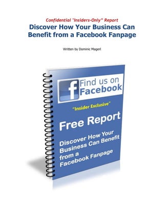 Confidential "Insiders-Only” Report
Discover How Your Business Can
Benefit from a Facebook Fanpage

             Written by Dominic Magerl
 