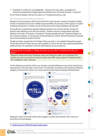 Section1
Introduction
Section6
ENGAGE
Section7
Resources
Section5
CONVERT
Section4
ACT
Section3
REACH
Section2
PLAN
© Smart Insights (Marketing Intelligence) Limited. Please go to www.smartinsights.com to feedback or access our other guides.
Smarter Facebook Marketing
!
10
1
þþ Facebook is a place for us to have fun – Groups with crazy titles, campaigns for
ridiculous achievements (Rage Against the Machine for Christmas Number 1 anyone?)
(From Perks & Sedley, Winners & Losers in a Troubled Economy, p 49)
Why do people follow brands on Facebook?
Research by Econsultancy (2011b) found that the most common reason for people to follow
brands on Facebook was to be notified of special offers (70 percent). Other reasons included
shopping (38 percent), to follow events (38 percent) and to leave feedback (29 percent).
Econsultancy’s respondents typically followed between two and five brands, though 35
percent were following more than five brands. Thirteen percent of respondents said they
followed more than 10 brands on Facebook. People typically discover Facebook Pages via
the company website, or having been recommended by a friend. Almost 60 percent of people
have recommended a brand to friends.
People primarily unsubscribe from Pages if they are dull, or not updated frequently enough.
They’ll also bail out if there are too many updates or if they see too many sponsored/boosted
posts and ads. It’s important to find the right balance for your audience.
Strategy Recommendation 2  Define the value you can offer in Facebook that fits your
brand
Research shows that many Facebook users are looking for value, so to maximise Fan
growth you have to go beyond content curation and offer unique value to Facebook which
isn’t available in other channels.
To find effective promotions within your industry use Social Bakers to see which brands have
rapid growth in the last week or the month. For example, we looked at the Health and Beauty
category and found this rather nice cross-channel social media campaign #kissoftheyear.
Research5
about US social media users suggest a similar phenomenon with a focus on
promotions and giveaways.
5  Lab42 survey of 1000 US social media users.
 