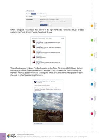 Section1
Introduction
Section6
ENGAGE
Section7
Resources
Section5
CONVERT
Section4
ACT
Section3
REACH
Section2
PLAN
© Smart Insights (Marketing Intelligence) Limited. Please go to www.smartinsights.com to feedback or access our other guides.
Smarter Facebook Marketing
!
101
When Fans post, you will see their activity in the right hand side. Here are a couple of posts I
made to the Point, Shoot, Publish Facebook Group:
This will not appear in News Feed unless you as the Page Admin decide to Share it which
the manager of this Group decided to do with one of my photographs. Unfortunately the
clickable hashtag does not survive sharing and whilst clickable in the initial post they don’t
show up in a hashtag search either way.
 