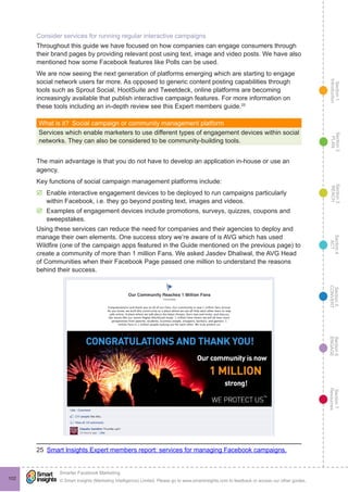 Section1
Introduction
Section6
ENGAGE
Section7
Resources
Section5
CONVERT
Section4
ACT
Section3
REACH
Section2
PLAN
© Smart Insights (Marketing Intelligence) Limited. Please go to www.smartinsights.com to feedback or access our other guides.
Smarter Facebook Marketing
!
102
Consider services for running regular interactive campaigns
Throughout this guide we have focused on how companies can engage consumers through
their brand pages by providing relevant post using text, image and video posts. We have also
mentioned how some Facebook features like Polls can be used.
We are now seeing the next generation of platforms emerging which are starting to engage
social network users far more. As opposed to generic content posting capabilities through
tools such as Sprout Social, HootSuite and Tweetdeck, online platforms are becoming
increasingly available that publish interactive campaign features. For more information on
these tools including an in-depth review see this Expert members guide.25
What is it?  Social campaign or community management platform
Services which enable marketers to use different types of engagement devices within social
networks. They can also be considered to be community-building tools.
The main advantage is that you do not have to develop an application in-house or use an
agency.
Key functions of social campaign management platforms include:
þþ Enable interactive engagement devices to be deployed to run campaigns particularly
within Facebook, i.e. they go beyond posting text, images and videos.
þþ Examples of engagement devices include promotions, surveys, quizzes, coupons and
sweepstakes.
Using these services can reduce the need for companies and their agencies to deploy and
manage their own elements. One success story we’re aware of is AVG which has used
Wildfire (one of the campaign apps featured in the Guide mentioned on the previous page) to
create a community of more than 1 million Fans. We asked Jasdev Dhaliwal, the AVG Head
of Communities when their Facebook Page passed one million to understand the reasons
behind their success.
25  Smart Insights Expert members report: services for managing Facebook campaigns.
 
