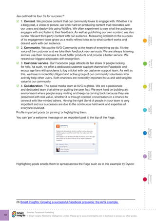 Section1
Introduction
Section6
ENGAGE
Section7
Resources
Section5
CONVERT
Section4
ACT
Section3
REACH
Section2
PLAN
© Smart Insights (Marketing Intelligence) Limited. Please go to www.smartinsights.com to feedback or access our other guides.
Smarter Facebook Marketing
!
103
Jas outlined his four Cs for success:26
þþ 1. Content. We produce content that our community loves to engage with. Whether it is
a blog post, a video or picture, we work hard on producing content that resonates with
our users and deploy this using Wildfire. We often experiment to see what the audience
engages with and listen to their feedback. As well as publishing our own content, we also
curate relevant third-party content with our audience. Measuring content on the success
of its engagement value gives us a really refined idea as to what content works and
doesn’t work with our audience.
þþ 2. Community. We put the AVG Community at the heart of everything we do. It’s the
voice of the customer and we take their feedback very seriously. We are always listening
and we use their responses to build better products and provide a better service. We
reward our biggest advocates with recognition.
þþ 3. Customer service. Our Facebook page attracts its fair share of people looking
for help. As such, we offer a dedicated customer support channel on Facebook and
encourage fans with problems to log a ticket with our customer support team. As well as
this, we have in incredibly diligent and active group of our community volunteers who
actively help other users. Both channels are incredibly important to us and add tangible
value to our community.
þþ 4. Collaboration. The social media team at AVG is global. We are a passionate
and dedicated team that strive on putting the user first. We work hard on building an
environment where people enjoy visiting and keep on coming back because they are
presented with real value, whether it is through content, conversation or a chance to
connect with like-minded others. Having the right blend of people in your team is very
important and our successes are due to the continuous hard work and expertise of
everyone involved.
Profile important posts by ‘pinning’ or highlighting them.
You can ‘pin’ a welcome message or an important post to the top of the Page.
Highlighting posts enable them to spread across the Page such as in this example by Dyson:
26 Smart Insights: Growing a successful Facebook presence: the AVG example.
 