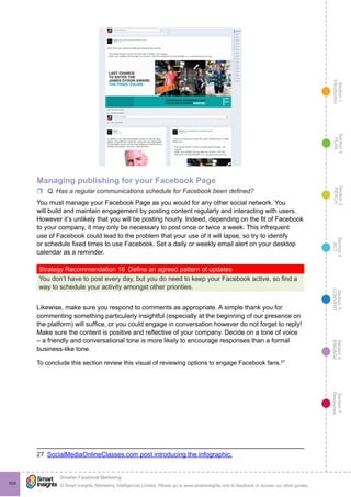 Section1
Introduction
Section6
ENGAGE
Section7
Resources
Section5
CONVERT
Section4
ACT
Section3
REACH
Section2
PLAN
© Smart Insights (Marketing Intelligence) Limited. Please go to www.smartinsights.com to feedback or access our other guides.
Smarter Facebook Marketing
!
104
Managing publishing for your Facebook Page
rr Q. Has a regular communications schedule for Facebook been defined?
You must manage your Facebook Page as you would for any other social network. You
will build and maintain engagement by posting content regularly and interacting with users.
However it’s unlikely that you will be posting hourly. Indeed, depending on the fit of Facebook
to your company, it may only be necessary to post once or twice a week. This infrequent
use of Facebook could lead to the problem that your use of it will lapse, so try to identify
or schedule fixed times to use Facebook. Set a daily or weekly email alert on your desktop
calendar as a reminder.
Strategy Recommendation 16  Define an agreed pattern of updates
You don’t have to post every day, but you do need to keep your Facebook active, so find a
way to schedule your activity amongst other priorities.
Likewise, make sure you respond to comments as appropriate. A simple thank you for
commenting something particularly insightful (especially at the beginning of our presence on
the platform) will suffice, or you could engage in conversation however do not forget to reply!
Make sure the content is positive and reflective of your company. Decide on a tone of voice
– a friendly and conversational tone is more likely to encourage responses than a formal
business-like tone.
To conclude this section review this visual of reviewing options to engage Facebook fans.27
27  SocialMediaOnlineClasses.com post introducing the infographic.
 