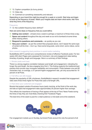 Section1
Introduction
Section6
ENGAGE
Section7
Resources
Section5
CONVERT
Section4
ACT
Section3
REACH
Section2
PLAN
© Smart Insights (Marketing Intelligence) Limited. Please go to www.smartinsights.com to feedback or access our other guides.
Smarter Facebook Marketing
!
106
þþ 12. Caption competition (to funny photo).
þþ 13. Video clip.
þþ 14. Comment on something newsworthy and relevant.
Depending on your brand this might be enough for a week or a month. Start slow and begin
to build up the frequency of posts. Watch your Insights data and learn what works. Ask Fans
what they think of the frequency.
Frequency
rr Q. Has suitable frequency been defined?
Here are some ideas on frequency that you could define:
þþ Adding new content – at least once a week to perhaps a maximum of three times a day.
þþ Space out content throughout the day and week so as not to bombard at some times
while missing others.
þþ Respond to questions and comments – as quickly as you can.
þþ Vary your content – as per the content flow proposed above, don’t repeat the same type
of content all the time – mix it up. Have some long posts, some short, some videos, some
photos.
More research suggesting best practices in social media marketing
BuddyMedia (2011) carried out a comprehensive review of effective Facebook posts. For two
weeks 200 client Pages were assessed for Comment, Like and engagement rates testing
time/day of posting, length and language. Here is a summary of their findings.
1. Shorter posts work best
There is a strong negative correlation between post length and engagement, indicating the
longer the post length, the less engaging fans find it. This finding supports the traditional best
practice that concise copy increases readability and consumption. Posts between one and 80
characters had, on average, a 27 percent higher engagement rate, yet only accounted for 19
percent of all Posts.
2. Full URLs can still engage
Despite the popularity of URL shorteners, BuddyMedia’s research revealed that engagement
rates were three times higher for Posts that used a full-length URL.
3. Post when your customers are engaged
Brands that posted outside of business hours (early morning, at the finish of the work day
and late at night) had engagement rates approximately 20 percent higher than average.
This reflects the importance of having a Post appear at the top of Fans’ News Feeds during
the times of day they are most likely checking their Facebook Pages.
The best time of the week to post for a retail audience is mid-week and at the weekend.
Fan engagement rockets up on Sunday, but brand Posts account for only five percent of all
 