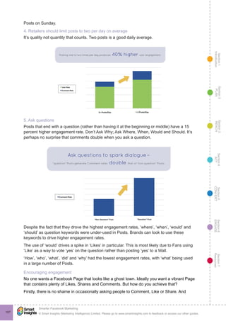Section1
Introduction
Section6
ENGAGE
Section7
Resources
Section5
CONVERT
Section4
ACT
Section3
REACH
Section2
PLAN
© Smart Insights (Marketing Intelligence) Limited. Please go to www.smartinsights.com to feedback or access our other guides.
Smarter Facebook Marketing
!
107
Posts on Sunday.
4. Retailers should limit posts to two per day on average
It’s quality not quantity that counts. Two posts is a good daily average.
5. Ask questions
Posts that end with a question (rather than having it at the beginning or middle) have a 15
percent higher engagement rate. Don’t Ask Why; Ask Where, When, Would and Should. It’s
perhaps no surprise that comments double when you ask a question.
Despite the fact that they drove the highest engagement rates, ‘where’, ‘when’, ‘would’ and
‘should’ as question keywords were under-used in Posts. Brands can look to use these
keywords to drive higher engagement rates.
The use of ‘would’ drives a spike in ‘Likes’ in particular. This is most likely due to Fans using
‘Like’ as a way to vote ‘yes’ on the question rather than posting ‘yes’ to a Wall.
‘How’, ‘who’, ‘what’, ‘did’ and ‘why’ had the lowest engagement rates, with ‘what’ being used
in a large number of Posts.
Encouraging engagement
No one wants a Facebook Page that looks like a ghost town. Ideally you want a vibrant Page
that contains plenty of Likes, Shares and Comments. But how do you achieve that?
Firstly, there is no shame in occasionally asking people to Comment, Like or Share. And
 