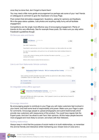 Section1
Introduction
Section6
ENGAGE
Section7
Resources
Section5
CONVERT
Section4
ACT
Section3
REACH
Section2
PLAN
© Smart Insights (Marketing Intelligence) Limited. Please go to www.smartinsights.com to feedback or access our other guides.
Smarter Facebook Marketing
!
108
once they’ve done that, don’t forget to thank them!
You may need a little more gentle encouragement so perhaps ask some of your ‘real’ friends
or colleagues to comment to give the impression of a busy Page.
Post content that stimulates engagement. Questions, asking for opinions and feedback,
fill-in-the-gaps status updates, cute photos and anything really funny will all facilitate
engagement.
Competitions are the single most effective way of encouraging engagement. Plenty of
brands do this very effectively. See for example these posts. Do make sure you stay within
Facebook’s guidelines though.
PA Skincare asks and thanks
Like to win from Nationwide Vehicle contracts
An integrated online-offline approach
Encourage interaction
By encouraging people to contribute to your Page you will make customers feel involved in
your brand, and hold some level of responsibility and power. Make sure your Page is open
for comments. Encourage people to upload photographs and submit testimonials which
provide new customers with reassurance of the product. You could have regular Ask the
Expert posts. And don’t be afraid to ask Fans’ their opinions. All this helps people become
more engaged and more likely to convert, and share with their followers.
Building relationships
Always keep in mind that the purpose of social media is to build relationships, so remember
this and be friendly and interactive whilst maintaining your chosen tone of voice and a
 