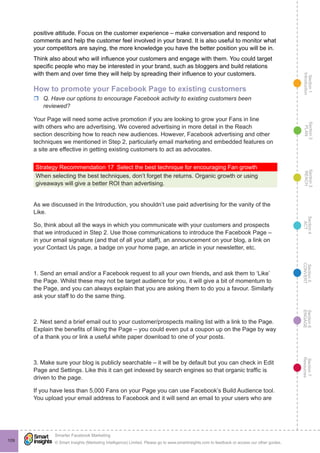 Section1
Introduction
Section6
ENGAGE
Section7
Resources
Section5
CONVERT
Section4
ACT
Section3
REACH
Section2
PLAN
© Smart Insights (Marketing Intelligence) Limited. Please go to www.smartinsights.com to feedback or access our other guides.
Smarter Facebook Marketing
!
109
positive attitude. Focus on the customer experience – make conversation and respond to
comments and help the customer feel involved in your brand. It is also useful to monitor what
your competitors are saying, the more knowledge you have the better position you will be in.
Think also about who will influence your customers and engage with them. You could target
specific people who may be interested in your brand, such as bloggers and build relations
with them and over time they will help by spreading their influence to your customers.
How to promote your Facebook Page to existing customers
rr Q. Have our options to encourage Facebook activity to existing customers been
reviewed?
Your Page will need some active promotion if you are looking to grow your Fans in line
with others who are advertising. We covered advertising in more detail in the Reach
section describing how to reach new audiences. However, Facebook advertising and other
techniques we mentioned in Step 2, particularly email marketing and embedded features on
a site are effective in getting existing customers to act as advocates.
Strategy Recommendation 17  Select the best technique for encouraging Fan growth
When selecting the best techniques, don’t forget the returns. Organic growth or using
giveaways will give a better ROI than advertising.
As we discussed in the Introduction, you shouldn’t use paid advertising for the vanity of the
Like.
So, think about all the ways in which you communicate with your customers and prospects
that we introduced in Step 2. Use those communications to introduce the Facebook Page –
in your email signature (and that of all your staff), an announcement on your blog, a link on
your Contact Us page, a badge on your home page, an article in your newsletter, etc.
1. Send an email and/or a Facebook request to all your own friends, and ask them to ‘Like’
the Page. Whilst these may not be target audience for you, it will give a bit of momentum to
the Page, and you can always explain that you are asking them to do you a favour. Similarly
ask your staff to do the same thing.
2. Next send a brief email out to your customer/prospects mailing list with a link to the Page.
Explain the benefits of liking the Page – you could even put a coupon up on the Page by way
of a thank you or link a useful white paper download to one of your posts.
3. Make sure your blog is publicly searchable – it will be by default but you can check in Edit
Page and Settings. Like this it can get indexed by search engines so that organic traffic is
driven to the page.
If you have less than 5,000 Fans on your Page you can use Facebook’s Build Audience tool.
You upload your email address to Facebook and it will send an email to your users who are
 