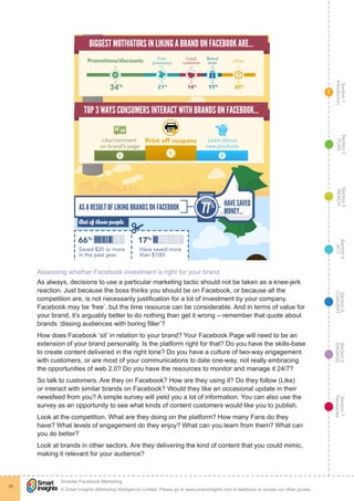 Section1
Introduction
Section6
ENGAGE
Section7
Resources
Section5
CONVERT
Section4
ACT
Section3
REACH
Section2
PLAN
© Smart Insights (Marketing Intelligence) Limited. Please go to www.smartinsights.com to feedback or access our other guides.
Smarter Facebook Marketing
!
11
1
Assessing whether Facebook investment is right for your brand
As always, decisions to use a particular marketing tactic should not be taken as a knee-jerk
reaction. Just because the boss thinks you should be on Facebook, or because all the
competition are, is not necessarily justification for a lot of investment by your company.
Facebook may be ‘free’, but the time resource can be considerable. And in terms of value for
your brand, it’s arguably better to do nothing than get it wrong – remember that quote about
brands ‘dissing audiences with boring filler’?
How does Facebook ‘sit’ in relation to your brand? Your Facebook Page will need to be an
extension of your brand personality. Is the platform right for that? Do you have the skills-base
to create content delivered in the right tone? Do you have a culture of two-way engagement
with customers, or are most of your communications to date one-way, not really embracing
the opportunities of web 2.0? Do you have the resources to monitor and manage it 24/7?
So talk to customers. Are they on Facebook? How are they using it? Do they follow (Like)
or interact with similar brands on Facebook? Would they like an occasional update in their
newsfeed from you? A simple survey will yield you a lot of information. You can also use the
survey as an opportunity to see what kinds of content customers would like you to publish.
Look at the competition. What are they doing on the platform? How many Fans do they
have? What levels of engagement do they enjoy? What can you learn from them? What can
you do better?
Look at brands in other sectors. Are they delivering the kind of content that you could mimic,
making it relevant for your audience?
 