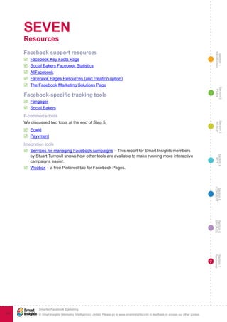 Section1
Introduction
Section6
ENGAGE
Section7
Resources
Section5
CONVERT
Section4
ACT
Section3
REACH
Section2
PLAN
© Smart Insights (Marketing Intelligence) Limited. Please go to www.smartinsights.com to feedback or access our other guides.
Smarter Facebook Marketing
!
111
7
SEVEN
Resources
Facebook support resources
þþ Facebook Key Facts Page
þþ Social Bakers Facebook Statistics
þþ AllFacebook
þþ Facebook Pages Resources (and creation option)
þþ The Facebook Marketing Solutions Page
Facebook-specific tracking tools
þþ Fangager
þþ Social Bakers
F-commerce tools
We discussed two tools at the end of Step 5:
þþ Ecwid
þþ Payvment
Integration tools
þþ Services for managing Facebook campaigns – This report for Smart Insights members
by Stuart Turnbull shows how other tools are available to make running more interactive
campaigns easier.
þþ Woobox – a free Pinterest tab for Facebook Pages.
 