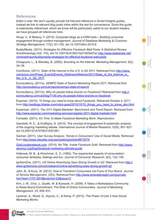 Section1
Introduction
Section6
ENGAGE
Section7
Resources
Section5
CONVERT
Section4
ACT
Section3
REACH
Section2
PLAN
© Smart Insights (Marketing Intelligence) Limited. Please go to www.smartinsights.com to feedback or access our other guides.
Smarter Facebook Marketing
!
112
7
References
Editor’s note: We don’t usually provide full Harvard reference in Smart Insights guides,
instead we link to relevant blog posts inline within the text for convenience. Since this guide
is extensively referenced, which we know will be particularly useful to our student readers,
we have grouped all references here
Ahuja, V., & Medury, Y. (2010). Corporate blogs as e-CRM tools – Building consumer
engagement through content management. Journal of Database Marketing & Customer
Strategy Management, 17(2), 91–105. doi:10.1057/dbm.2010.8
BuddyMedia. (2011). Strategies for Effective Facebook Wall Posts: A Statistical Review.
Anesthesiology (Vol. 116). doi:10.1097/ALN.0b013e31825dd7ac http://www.slideshare.net/
chrisrawlinson/buddymedia-strategies-for-effective-facebook-wall-posts
Chiagouris, L., & Wansley, B. (2000). Branding on the Internet. Marketing Management, 9(2),
34–38.
ComScore. (2011). State of the Internet in the U.S. in Q2 2011. Retrieved from http://www.
comscore.com/Press_Events/Events_Webinars/Webinar/2011/State_of_the_Internet_in_
the_U.S._in_Q2_2011
Econsultancy. (2011a). SEMPO State of Search Marketing Report 2011. Retrieved from
http://econsultancy.com/uk/reports/sempo-state-of-search
Econsultancy. (2011b). Why do people follow brands on Facebook? Retrieved from http://
econsultancy.com/uk/blog/7136-why-do-people-follow-brands-on-facebook
Experian. (2010). 10 things you need to know about Facebook. Retrieved October 4, 2011,
from http://weblogs.hitwise.com/robin-goad/2010/10/10_things_you_need_to_know_abo.html
Experioan. (2011). The 2011 Digital Marketer: Benchmark and Trend Report. Retrieved from
http://www.experian.com/marketing-services/register-2011-digital-marketer.html
Forrester. (2011). It’s Time To Make Facebook Marketing Work. Reproduction.
Gambetti, R. C., & Graffigna, G. (2010). The concept of engagement A systematic analysis
of the ongoing marketing debate. International Journal of Market Research, 52(6), 801–827.
doi:10.2501/S1470785310201661
Gartner. (2011). User Survey Analysis: Trends in Consumers’ Use of Social Media. Retrieved
from http://www.citeulike.org/user/yeeking/article/9673079
Gold.insidenetwork.com. (2010). No Title. Inside Facebook Gold. Retrieved from http://www.
seomoz.org/blog/facebook-marketing-ultimate-guide
Holbrook, M. B., & Hirschman, E. C. (1982). The experiential aspects of consumption:
consumer fantasies, feelings and fun. Journal of Consumer Research, 9(3), 132–140.
IgnitionOne. (2011). US Online Advertising Sees Strong Growth in Q2. Retrieved from http://
www.ignitionone.com/uk/research/online-advertising-sees-strong-growth-q2
Jahn, B., & Kunz, W. (2012). How to Transform Consumers into Fans of Your Brand. Journal
of Service Management, 23(3). Retrieved from http://www.emeraldinsight.com/journals.
htm?issn=1757-5818&volume=23&issue=3
Kim, J. W., Choi, J., Qualls, W. & Kyesook, H. (2008). It Takes a Marketplace Community
to Raise Brand Commitment: The Role of Online Communities. Journal of Marketing
Management, 24, 409–431.
Lipsman, A., Mudd, G., Aquino, C., & Kemp, P. (2012). The Power of Like 2 How Social
Marketing Works.
 