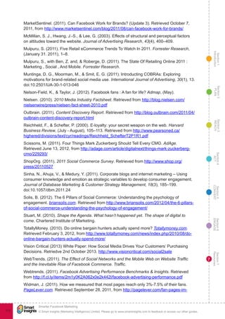 Section1
Introduction
Section6
ENGAGE
Section7
Resources
Section5
CONVERT
Section4
ACT
Section3
REACH
Section2
PLAN
© Smart Insights (Marketing Intelligence) Limited. Please go to www.smartinsights.com to feedback or access our other guides.
Smarter Facebook Marketing
!
113
7
MarketSentinel. (2011). Can Facebook Work for Brands? (Update 3). Retrieved October 7,
2011, from http://www.marketsentinel.com/blog/2011/08/can-facebook-work-for-brands/
McMillan, S. J., Hwang, J.-S., & Lee, G. (2003). Effects of structural and perceptual factors
on attitudes toward the website. Journal of Advertising Research, 43(4), 400–409.
Mulpuru, S. (2011). Five Retail eCommerce Trends To Watch In 2011. Forrester Research,
(January 31. 2011), 1–8.
Mulpuru, S., with Ben, Z. and, & Roberge, D. (2011). The State Of Retailing Online 2011 :
Marketing , Social , And Mobile. Forrester Research.
Muntinga, D. G., Moorman, M., & Smit, E. G. (2011). Introducting COBRAs: Exploring
motivations for brand-related social media use. International Journal of Advertising, 30(1), 13.
doi:10.2501/IJA-30-1-013-046
Nelson-Field, K., & Taylor, J. (2012). Facebook fans : A fan for life? Admap, (May).
Nielsen. (2010). 2010 Media Industry Factsheet. Retrieved from http://blog.nielsen.com/
nielsenwire/press/nielsen-fact-sheet-2010.pdf
Outbrain. (2011). Content Discovery Report. Retrieved from http://blog.outbrain.com/2011/04/
outbrain-content-discovery-report.html
Reichheld, F., & Schefter, P. (2000). E-loyalty: your secret weapon on the web. Harvard
Business Review, (July - August), 105–113. Retrieved from http://www.pearsoned.ca/
highered/divisions/text/cyr/readings/Reichheld_SchefterT2P1R1.pdf
Scissons, M. (2011). Four Things Mark Zuckerberg Should Tell Every CMO. AdAge.
Retrieved June 13, 2012, from http://adage.com/article/digitalnext/things-mark-zuckerberg-
cmo/229293/
ShopOrg. (2011). 2011 Social Commerce Survey. Retrieved from http://www.shop.org/
press/20110527
Sinha, N., Ahuja, V., & Medury, Y. (2011). Corporate blogs and internet marketing – Using
consumer knowledge and emotion as strategic variables to develop consumer engagement.
Journal of Database Marketing & Customer Strategy Management, 18(3), 185–199.
doi:10.1057/dbm.2011.24
Solis, B. (2012). The 6 Pillars of Social Commerce: Understanding the psychology of
engagement. briansolis.com. Retrieved from http://www.briansolis.com/2012/04/the-6-pillars-
of-social-commerce-understanding-the-psychology-of-engagement/
Stuart, M. (2010). Shape the Agenda. What hasn’t happened yet. The shape of digital to
come. Chartered Institute of Marketing.
TotallyMoney. (2010). Do online bargain hunters actually spend more? Totallymoney.com.
Retrieved February 3, 2012, from http://www.totallymoney.com/news/index.php/2010/08/do-
online-bargain-hunters-actually-spend-more/
Vision Critical (2013) White Paper: How Social Media Drives Your Customers’ Purchasing
Decisions. Retriedve 2nd October 2013. http://www.visioncritical.com/social2sale
WebTrends. (2011). The Effect of Social Networks and the Mobile Web on Website Traffic
and the Inevitable Rise of Facebook Commerce. Traffic.
Webtrends. (2011). Facebook Advertising Performance Benchmarks & Insights. Retrieved
from http://f.cl.ly/items/2m1y0K2A062x0e2k442l/facebook-advertising-performance.pdf
Widman, J. (2011). How we measured that most pages reach only 3%-7.5% of their fans.
PageLever.com. Retrieved September 28, 2011, from http://pagelever.com/fan-pages-im-
 