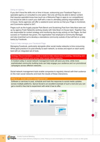 Section1
Introduction
Section6
ENGAGE
Section7
Resources
Section5
CONVERT
Section4
ACT
Section3
REACH
Section2
PLAN
© Smart Insights (Marketing Intelligence) Limited. Please go to www.smartinsights.com to feedback or access our other guides.
Smarter Facebook Marketing
!
12
1
Using an agency
If you don’t have the skills mix or time in-house, outsourcing your Facebook Page to a
specialist agency or consultant is one option. Not only will they be able to deliver content
that requires specialist know-how (such as a Welcome Page or apps to run competitions)
but should be able to coach your staff with a view to ultimately passing responsibility back
in-house. Some agencies will offer a weekend cover service so that your Page is monitored,
and Comments replied to 24/7.
Pages such as the hugely popular Park Bench and Scratching Post from Vets-Now were set
up by agency Fresh Networks working closely with Vets-Now’s in-house team. Together they
are responsible for content strategy and monitoring day-to-day activity on the Pages. As their
success on Facebook has grown, the organisation has employed a Community Manager
and also branched out to develop a standalone community outside of (but still fed on a daily
basis) by Facebook.
Tools to help manage your Facebook Page
Managing Facebook, particularly alongside other social media networks is time consuming.
While good practice is to post directly to each network, to review and report on each works
best with an integrated set of tools.
Strategy Recommendation 3  Invest in tools to help reduce time in posting, interacting and
reviewing in Facebook and across other social media networks.
A modest outlay in social network management tools will save you time, while more
sophisticated community building tools can help engage your audience and run promotional
campaigns across different networks.
Social network management tools enable companies to regularly interact with their audience
on the main social networks and track the results of these interactions.
What is it?  Social network management tool
Software or services to post, schedule and track the response to social media updates
across multiple platforms. Sprout Social is an excellent example of such a tool and you can
get a month’s free trial to experiment with what it has to offer.
 
