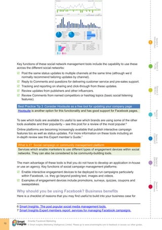 Section1
Introduction
Section6
ENGAGE
Section7
Resources
Section5
CONVERT
Section4
ACT
Section3
REACH
Section2
PLAN
© Smart Insights (Marketing Intelligence) Limited. Please go to www.smartinsights.com to feedback or access our other guides.
Smarter Facebook Marketing
!
13
1
Key functions of these social network management tools include the capability to use these
across the different social networks:
þþ Post the same status updates to multiple channels at the same time (although we’d
normally recommend tailoring updates by channel).
þþ Reply to Comments and questions for delivering customer service and pre-sales support.
þþ Tracking and reporting on sharing and click-through from these updates.
þþ Review updates from publishers and other influencers.
þþ Review Comments from named competitors or hashtag topics (basic social listening
features).
Best Practice Tip 3  Consider Hootsuite as a free tool for updating your company page
Hootsuite is another option for this functionality and has good support for Facebook pages.
To see which tools are available it’s useful to see which brands are using some of the other
tools available and their popularity – see this post for a review of the most popular.6
Online platforms are becoming increasingly available that publish interactive campaign
features too as well as status updates. For more information on these tools including an
in-depth review see this Expert member’s Guide.7
What is it?  Social campaign or community management platform
Services which enable marketers to use different types of engagement devices within social
networks. They can also be considered to be community-building tools.
The main advantage of these tools is that you do not have to develop an application in-house
or use an agency. Key functions of social campaign management platforms:
þþ Enable interactive engagement devices to be deployed to run campaigns particularly
within Facebook, i.e. they go beyond posting text, images and videos.
þþ Examples of engagement devices include promotions, surveys, quizzes, coupons and
sweepstakes.
Why should you be using Facebook? Business benefits
Here is a checklist of reasons that you may find useful to build into your business case for
6 Smart Insights: The post popular social media management tools.
7 Smart Insights Expert members report: services for managing Facebook campaigns.
 