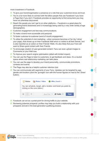 Section1
Introduction
Section6
ENGAGE
Section7
Resources
Section5
CONVERT
Section4
ACT
Section3
REACH
Section2
PLAN
© Smart Insights (Marketing Intelligence) Limited. Please go to www.smartinsights.com to feedback or access our other guides.
Smarter Facebook Marketing
!
14
1
more investment in Facebook.
þþ To give your brand/organisation a presence on a site that your customers know and trust.
þþ You’re a lot more likely to connect with the billion people that use Facebook if you have
a Page than if you don’t. Facebook provides an opportunity to find consumers you may
have not otherwise discovered.
þþ Reach the people you can’t get to on other platforms – Facebook is a great place for
generating brand awareness and is increasingly being used by a very wide variety of age
demographics.
þþ Customer engagement and two-way communications.
þþ To make a brand more accessible and personal.
þþ To foster customer-to-customer (word of mouth) engagement.
þþ To utilise the potential of viral marketing – when someone becomes a Fan (by ‘Liking’
your page), that shows up on their Facebook Wall which is visible to all their friends, and
is also reported as an action on their Friends’ Walls. It’s also likely that your Fans will
want to Share good content with their Friends.
þþ To encourage creation of user-generated content. Fans can even upload images to
Comments on your Wall now.
þþ To improve your search engine optimisation (albeit with limited impact).
þþ You can use the Page to listen to customers, to get feedback and ideas. It’s a neutral
space where real relationship marketing can take place.
þþ You can use the page to develop your brand personality, communicate promotions,
contests and events.
þþ The Page may also be a helpful customer retention tool.
þþ You can communicate with segments of your Fans. Updates can be targeted by age,
gender and location (click the ‘gunsight’ icon with the human figures on next to the ‘Share’
button).
þþ Facebook can act as a portal point for driving traffic to your website.
þþ Reviewing potential prospects’ profiles may help you build a relationship with your
prospects and aid in the lead generation qualifying process.
 