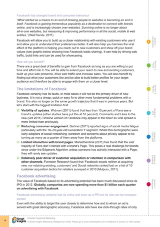 Section1
Introduction
Section6
ENGAGE
Section7
Resources
Section5
CONVERT
Section4
ACT
Section3
REACH
Section2
PLAN
© Smart Insights (Marketing Intelligence) Limited. Please go to www.smartinsights.com to feedback or access our other guides.
Smarter Facebook Marketing
!
16
1
Facebook has changed brand and consumer behaviour
‘What started as a means to an end of drawing people to websites is becoming an end in
itself. Facebook is gaining tremendous popularity as a destination to connect with brands
online, and is increasingly chosen over websites. Surviving online is no longer about
all-in-one websites, but measuring & improving performance in all the social, mobile & web
entities.’ (WebTrends, 2011)
Facebook will allow you to build up a closer relationship with existing customers who use it
and allow you to understand their preferences better. It will also help you harness the viral
effect of the platform in helping you reach out to new customers and show off your brand
values (see graphic below showing how Facebook leads sharing). It can help by driving web
traffic, build links and can be used for showcasing.
How will you benefit?
There are a great deal of benefits to gain from Facebook as long as you are willing to put
time and effort into it. You will be able to extend your reach to new and existing customers,
build up your web presence, drive web traffic and increase sales. You will also benefit by
finding out what your customers like and be able to build better profiles for your target
audience and therefore be able to engage with them on a closer level.
The limitations of Facebook
Facebook certainly has its faults. In most cases it will not be the primary driver of new
business. It is not a cheap, quick or easy fix to other more fundamental problems with a
brand. It is also no longer on the same growth trajectory that it was in previous years. But
let’s start with the biggest limitation first:
þþ Visibility of updates. Widman (2011) found that less than 10 percent of Fans see a
brand’s updates (other studies have put this at 16 percent). Comments and Likes to the
new (Oct 2011) Timeline version of Facebook only appear in the ticker so viral spread is
more limited than previously.
þþ Reducing consumer engagement. Gartner (2011) reported signs of social media fatigue
particularly with the 18–29-year-old Generation Y segment. Whilst this demographic were
early adopters of social networking, boredom and concerns about privacy appear to be
turning as many as a quarter of them away from the platforms.
þþ Limited interaction with brand pages. MarketSentinal (2011) has found that the vast
majority of Fans don’t interact with a brand’s Page. This poses a real challenge for brands
since under the Edgerank Algorithm unless someone has actively interacted with a Page,
they will rarely see updates.
þþ Relatively poor driver of customer acquisition or retention in comparison with
other channels. Forrester Research found that ‘Facebook excels neither at acquiring
new, nor retaining existing, customers’ and Social networks ranked last on a list of 10
customer acquisition tactics for retailers surveyed in 2010 (Mulpuru, 2011).
Facebook advertising
The value of Facebook based on its advertising potential has been much discussed since its
IPO in 2012. Globally, companies are now spending more than $1 billion each quarter
on advertising with Facebook.
Facebook advertising certainly has its critics and even as a PR tool its role can be misrepre-
sented
Even with the ability to target the user closely to determine how and to whom an ad is
served with great demographic accuracy, Facebook ads have low click-through rates of only
 