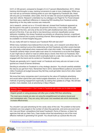 Section1
Introduction
Section6
ENGAGE
Section7
Resources
Section5
CONVERT
Section4
ACT
Section3
REACH
Section2
PLAN
© Smart Insights (Marketing Intelligence) Limited. Please go to www.smartinsights.com to feedback or access our other guides.
Smarter Facebook Marketing
!
17
1
0.011–0.165 percent, compared to Google’s 0.4–0.7 percent (MarketSentinel, 2011). Whilst
tracking click-throughs is easy, tracking conversions to sale is more challenging. Whilst you
can now set up conversion tracking pixels on your site triggered by Facebook ads, these
will only pick up immediate, direct sales. And do not take into account anything beyond the
‘last click’ referrer. Research undertaken by my colleague Jon Paget for Tui Travel showed
that there was a significant difference in measuring ROI resulting from Facebook activity
depending on the way sales success was measured.
Jon’s research, carried out on a 12-month data set, showed that Facebook appeared as
the first point in the path to conversion 30 percent of the time, in the middle of the path
67 percent of the time, and only at the end of the path (traditional last click), around three
percent of the time. If we use what is now becoming a common classification across
attribution modelling, this shows Facebook as primarily an influencing channel, a significant
introducing channel and a poorly converting channel. More background on this research will
be available in a Smart Insights blog post.
Do you really still want to measure your Facebook ROI with last click?
Whilst many marketers have believed this to be the case, Jon’s research and others like it
are only now starting to prove this relationship and that Facebook and other social channels
can be greatly undervalued when measured with a last click model. The research suggests
Facebook certainly helps convert sales even when it’s involvement is not at the final stages.
A user might see an advert or read an article about a brand, then find it on Facebook, then
interact with a few more channels which eventually leads to a sale. But crucially the user has
engaged with the brand and its content on Facebook throughout.
People are generally not in ‘search mode’ on Facebook and many ads are not seen or are
ignored as a result of banner blindness.
Deciding to advertise on Facebook is a key strategic decision. You should carefully establish
the returns you get from Fans. Remember that in 2012, General Motors pulled an annual $10
million Facebook ad budget because they felt they could get better returns from other media.9
A smart move?
We know that many companies aren’t convinced by the value of Facebook advertising
and would rather spend their paid media budgets elsewhere, so in this Guide we focus on
methods of growing engagement organically, by adding free updates to a Page. We will take
another, more detailed, look at advertising in Step 2 Reach.
Strategy Recommendation 4  Don’t invest in Facebook ads unless you’re clear on the
returns it gives.
Organic growth or using giveaways will often give a better ROI than advertising.
The most savvy brands are also not using the straightforward ad options (boost post
and marketplace ads). They are using ‘dark posts’ and newsfeed ads which dramatically
increase effectiveness.
You shouldn’t use paid advertising for the vanity value of the Like. The problem is that some
marketers are now judged on the number of Likes they generate, and some are even lured
into ‘Like and Share’ competitions that break Facebook’s Terms of Service, or black hat
agencies that sell you fake Fans. Case studies show that advertising is one of the most
effective methods in generating Fan growth. You should build up a picture like this one
9  Arstechnica: report on GM Facebook decision.
 