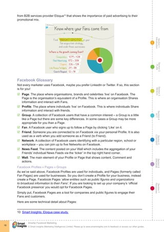 Section1
Introduction
Section6
ENGAGE
Section7
Resources
Section5
CONVERT
Section4
ACT
Section3
REACH
Section2
PLAN
© Smart Insights (Marketing Intelligence) Limited. Please go to www.smartinsights.com to feedback or access our other guides.
Smarter Facebook Marketing
!
18
1
from B2B services provider Eloqua10
that shows the importance of paid advertising to their
promotional mix.
Facebook Glossary
Not every marketer uses Facebook, maybe you prefer LinkedIn or Twitter. If so, this section
is for you!
þþ Page. The place where organisations, brands and celebrities ‘live’ on Facebook. The
Page is the organisation’s equivalent of a Profile. This is where an organisation Shares
information and interact with Fans.
þþ Profile. The place where individuals ‘live’ on Facebook. This is where individuals Share
information and interact with friends.
þþ Group. A collection of Facebook users that have a common interest – a Group is a little
like a Page but there are some key differences. In some cases a Group may be more
appropriate for you than a Page.
þþ Fan. A Facebook user who signs up to follow a Page by clicking ‘Like’ on it.
þþ Friend. Someone you are connected to on Facebook via your personal Profile. It is also
used as a verb when you add someone as a Friend (to Friend).
þþ Network. A collection of Facebook users identifying with a particular region, school or
workplace – you can join up to five Networks on Facebook.
þþ News Feed. The content posted on your Wall which includes the aggregation of your
Friends’ individual News Feeds via the ‘ticker’ in the top right hand corner.
þþ Wall. The main element of your Profile or Page that shows content, Comment and
actions.
Facebook Profiles v Pages v Groups
As we’ve said above, Facebook Profiles are used for individuals, and Pages (formerly called
Fan Pages) are used for businesses. So you don’t create a Profile for your business, instead
create a Page. Facebook Pages ‘allow entities such as public figures and organizations
to broadcast information to their Fans’. If you are looking to set up your company’s ‘official
Facebook presence’ you would opt for Facebook Pages.
Simply put, Facebook Pages are a tool for companies and public figures to engage their
Fans and customers. 	
Here are some technical detail about Pages:
10  Smart Insights: Eloqua case study.
 
