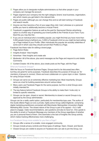 Section1
Introduction
Section6
ENGAGE
Section7
Resources
Section5
CONVERT
Section4
ACT
Section3
REACH
Section2
PLAN
© Smart Insights (Marketing Intelligence) Limited. Please go to www.smartinsights.com to feedback or access our other guides.
Smarter Facebook Marketing
!
19
1
þþ Pages allow you to designate multiple administrators so that other people in your
company can manage the account.
þþ Pages segment your company into the right category (brand, local business, organisation,
etc) which means you get listed in the relevant lists.
þþ Pages are public (although you can change this) and so will start ranking in Facebook
and search results.
þþ Anyone can then become a Fan of your page (they click ‘Like’) whereas on a personal
profile you have to additionally become a mutual Friend.
þþ Facebook’s suggestion feature as well as the paid for Sponsored Stories advertising
option is a further way of spreading your brand profile to the Friends of your Fans ‘if you
liked this you may like this’.
þþ If you are an individual who’s incredibly popular, you might find that you have more than
5,000 people trying to befriend you. 5,000 is Facebook’s limit so you might be best setting
up a Page instead of your Profile. Often individuals this popular are actually celebrities of
some sort in which case they should convert their Profile to a Page.
Facebook has these roles for editing a brand page.
þþ 	Page Admin Roles
þþ 	Insights Analyst: View Insights
þþ 	Advertiser: View Insights and create ads
þþ 	Moderator: All of the above, plus send messages as the Page and respond to and delete
Comments
þþ 	Content Creator: All of the above, plus create posts as the Page, edit the Page
What are Facebook Groups?
With the focus on Facebook Business Pages, Groups tend to be discussed less often,
but they are great for some purposes. Facebook describes the purpose of Groups as ‘for
members of groups to connect, Share and even collaborate on a given topic or idea’. Options
for using Groups include:
þþ Groups can serve as an extremely effective marketing tool. Most importantly, Groups
serve as a tool for building awareness around various ideas.
þþ Many users use Facebook Pages for the same purpose, but this is what Groups were
initially intended for.
þþ The key feature behind Facebook Groups is the ability to make them ‘invite only’ or
limited to specific networks.
þþ Groups can be open, closed or secret. Membership to closed or secret Groups is by
approval by the Group administrator.
Groups can be a really useful option, particularly for membership-type uses. The author of
this Guide (Marie Page) co-runs a private, highly active Group called Digiterati, comprising
digital marketing practitioners connected with Manchester Metropolitan University’s Digital
Marketing MSc course. The closed nature of the Group is part of its appeal – it’s a ‘safe’
place to engage, make recommendations, ask questions and also to have fun. One upside is
the ability to email or Facebook Message any members of the Group regardless of whether
you are a personal friend of them. One downside is the lack of Insights into Group activity
which makes tracking effectiveness more challenging.
Is a Facebook Group more suitable for you than a Page?
þþ Groups offer a sense of a smaller, more engaged community.
þþ Groups include privacy controls and three types of settings: Open, Closed, and Secret.
þþ Closed Groups are visible to anyone on Facebook who can ask to join the Group, but
 