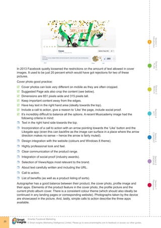 Section1
Introduction
Section6
ENGAGE
Section7
Resources
Section5
CONVERT
Section4
ACT
Section3
REACH
Section2
PLAN
© Smart Insights (Marketing Intelligence) Limited. Please go to www.smartinsights.com to feedback or access our other guides.
Smarter Facebook Marketing
!
23
1
In 2013 Facebook quietly loosened the restrictions on the amount of text allowed in cover
images. It used to be just 20 percent which would have got rejections for two of these
pictures.
Cover photo good practice:
þþ Cover photos can look very different on mobile as they are often cropped.
þþ Suggested Page ads also crop the content (see below).
þþ Dimensions are 851 pixels wide and 315 pixels tall.
þþ Keep important content away from the edges.
þþ Have key text in the right hand area (ideally towards the top).
þþ Include a call to action, give a reason to ‘Like’ the page, include social proof.
þþ It’s incredibly difficult to balance all the options. A recent Musicademy image had the
following criteria in mind:
rr Text in the right hand side towards the top.
rr Incorporation of a call to action with an arrow pointing towards the ‘Like’ button and the
Likegate app (even this can backfire as the image can surface in a place where the arrow
direction makes no sense – hence the arrow is fairly muted).
rr Design integration with the website (colours and Windows 8 theme).
rr Highly professional look and feel.
rr Clear communication of the product range.
rr Integration of social proof (industry awards).
rr Selection of Views/Apps most relevant to the brand.
rr About text carefully written and including the URL.
rr Call to action.
rr List of benefits (as well as a product listing of sorts).
Autographer has a good balance between their product, the cover photo, profile image and
their apps. Elements of the product feature in the cover photo, the profile picture and the
current photo album cover. There is a consistent colour theme (which should also ideally be
continued in any landing pages or corresponding website). Photographs taken by the device
are showcased in the picture. And, lastly, simple calls to action describe the three apps
available.
 