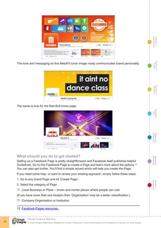 Section1
Introduction
Section6
ENGAGE
Section7
Resources
Section5
CONVERT
Section4
ACT
Section3
REACH
Section2
PLAN
© Smart Insights (Marketing Intelligence) Limited. Please go to www.smartinsights.com to feedback or access our other guides.
Smarter Facebook Marketing
!
25
1
The tone and messaging on this MetaFit cover image nicely communicates brand personality.
The same is true for the Red Bull home page.
What should you do to get started?
Setting up a Facebook Page is pretty straightforward and Facebook itself publishes helpful
Guidelines. Go to this Facebook Page to create a Page and learn more about the options.12
You can also get further. You’ll find a simple wizard which will help you create the Page.
If you need some help, or want to review your existing approach, simply follow these steps:
1. Go to any brand Page and hit ‘Create Page’.
2. Select the category of Page.
rr Local Business or Place – bricks and mortar places where people can visit.
(If you have more than one location then ‘Organisation’ may be a better classification.)
rr Company Organisation or Institution.
12  Facebook Pages resources.
 