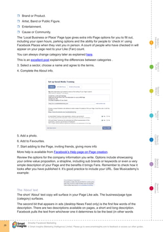 Section1
Introduction
Section6
ENGAGE
Section7
Resources
Section5
CONVERT
Section4
ACT
Section3
REACH
Section2
PLAN
© Smart Insights (Marketing Intelligence) Limited. Please go to www.smartinsights.com to feedback or access our other guides.
Smarter Facebook Marketing
!
26
1
rr Brand or Product.
rr Artist, Band or Public Figure.
rr Entertainment.
rr Cause or Community.
The ‘Local Business or Place’ Page type gives extra info Page options for you to fill out,
including your open hours, parking options and the ability for people to ‘check in’ using
Facebook Places when they visit you in person. A count of people who have checked in will
appear on your page next to your Like (Fan) count.
You can always change category later as explained here.
This is an excellent post explaining the differences between categories .
3. Select a sector, choose a name and agree to the terms.
4. Complete the About info.
5. Add a photo.
6. Add to Favourites.
7. Start adding to the Page, inviting friends, giving more info
More help is available from Facebook’s Help page on Page creation.
Review the options for the company information you write. Options include showcasing
your online value proposition, a strapline, including sub brands or keywords or even a very
simple description of your Page and the benefits it brings Fans. Remember to check how it
looks after you have published it. It’s good practice to include your URL. See Musicademy’s
example:
The ‘About’ text
The short ‘About’ text copy will surface in your Page Like ads. The business/page type
(category) surfaces.
The second bit that appears in ads (desktop News Feed only) is the first few words of the
description. There are two descriptions available on pages, a short and long description.
Facebook pulls the text from whichever one it determines to be the best (in other words
 