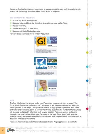Section1
Introduction
Section6
ENGAGE
Section7
Resources
Section5
CONVERT
Section4
ACT
Section3
REACH
Section2
PLAN
© Smart Insights (Marketing Intelligence) Limited. Please go to www.smartinsights.com to feedback or access our other guides.
Smarter Facebook Marketing
!
27
1
there’s no fixed pattern!) so we recommend to always suggest to start both descriptions with
exactly the same copy. You have about 15–20 words to play with.
Best practice for the ‘About’ text:
þþ Include key words and hashtags.
þþ Make sure the text fits to the three-line description on your profile Page.
þþ Include your URL.
þþ Provide a snapshot of your brand.
þþ Make sure it fits to Marketplace ads.
Here are three examples of well written ‘About’ text:
Apps
The four little boxes that appear under your Page cover Image are known as ‘apps’. The
Photo app is fixed in the far left and can’t be moved. It will show the most recent photo you
have uploaded to the Page. Then you have another 11 app spaces to play with (four show
on the top and users click down to access the others). By default the number of Fans (Likes)
will show up and possibly other info such as your location, Facebook Videos and events
depending on how the brand has used Facebook in the past. Other apps (such as in the
example below) are either custom built or off-the-shelf from integration with platforms such as
YouTube, Pinterest or Mailchimp.
Facebook has made several of its core Facebook Profile Page applications available for
 