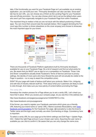 Section1
Introduction
Section6
ENGAGE
Section7
Resources
Section5
CONVERT
Section4
ACT
Section3
REACH
Section2
PLAN
© Smart Insights (Marketing Intelligence) Limited. Please go to www.smartinsights.com to feedback or access our other guides.
Smarter Facebook Marketing
!
28
1
tabs. If the functionality you want for your Facebook Page isn’t yet available via an existing
application, you can build your own. Third-party developers can also use tabs. Since each
tab has its own URL, you can choose any of them as the Landing Page for your Facebook
ads and off-site promotion. You can also choose which tab to set as the default when users
who aren’t yet Fans organically navigate to your Facebook Page from within Facebook.
The important thing to realise is that you are not stuck with the default positioning of these
apps. You can move them around (see the example below). We’d suggest demoting the Fan
count app (this number is shown elsewhere on the cover anyway) and choose to showcase
the most important apps for your brand.
There are thousands of Facebook Platform applications built by third-party developers
available for use on your Facebook Page. Do a bit of research and find out what works for
you. Be aware that you MUST use an app to run a competition on Facebook. Those ‘Like
and Share’ competitions actually break Facebook’s Terms of Service (and due to privacy
settings, the identity of most users who have Shared the post will not actually be visible to the
Page in question – so no way to award the competition prize).
DON’T fill your page with loads of tedious stuff about your products. Make it fun, intriguing
and with lots of industry relevant stuff too. Think about what your customers are likely to want
to click through. And make sure you have plenty of content before promoting the Page.
The vanity URL
Nowadays the creation process for a Page allows you to set a vanity URL. Let’s check you
have that in place. When you access your company page, do you see this in the address bar:
http://www.facebook.com/pages/yourpagename/12345678910 or this:
http://www.facebook.com/yourpagename
If the former, you need to register your Facebook username which gives you a friendly
URL featuring your brand name (a ‘vanity’ URL). Marie’s business Musicademy uses www.
facebook.com/musicademy for the Facebook Fan page. @musicademy is also the brand’s
Twitter name and the login used normally use when Commenting on blogs. Consistency here
is important.
To select a vanity URL for your page go to the Admin settings and Edit Page > Update Page,
Info > Select the right Page and put in your chosen user name. Assuming the user name is
available you can click to confirm It. Be aware that you can only change the name once.
 