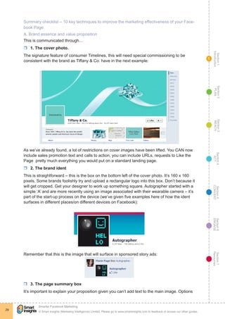 Section1
Introduction
Section6
ENGAGE
Section7
Resources
Section5
CONVERT
Section4
ACT
Section3
REACH
Section2
PLAN
© Smart Insights (Marketing Intelligence) Limited. Please go to www.smartinsights.com to feedback or access our other guides.
Smarter Facebook Marketing
!
29
1
Summary checklist – 10 key techniques to improve the marketing effectiveness of your Face-
book Page
A. Brand essence and value proposition
This is communicated through…
rr 1. The cover photo.
The signature feature of consumer Timelines, this will need special commissioning to be
consistent with the brand as Tiffany & Co. have in the next example:
As we’ve already found, a lot of restrictions on cover images have been lifted. You CAN now
include sales promotion text and calls to action, you can include URLs, requests to Like the
Page ­pretty much everything you would put on a standard landing page.
rr 2. The brand ident
This is straightforward – this is the box on the bottom left of the cover photo. It’s 160 x 160
pixels. Some brands foolishly try and upload a rectangular logo into this box. Don’t because it
will get cropped. Get your designer to work up something square. Autographer started with a
simple ‘A’ and are more recently using an image associated with their wearable camera – it’s
part of the start-up process on the device (we’ve given five examples here of how the ident
surfaces in different places/on different devices on Facebook):
Remember that this is the image that will surface in sponsored story ads:
rr 3. The page summary box
It’s important to explain your proposition given you can’t add text to the main image. Options
 