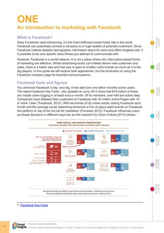 Section1
Introduction
Section6
ENGAGE
Section7
Resources
Section5
CONVERT
Section4
ACT
Section3
REACH
Section2
PLAN
© Smart Insights (Marketing Intelligence) Limited. Please go to www.smartinsights.com to feedback or access our other guides.
Smarter Facebook Marketing
!
3
1
ONE
An introduction to marketing with Facebook
What is Facebook?
Does Facebook need introducing, it’s the most trafficked social media site in the world.
Facebook can potentially connect a company to a huge swathe of potential customers. Since
Facebook collects detailed demographic information about its users and offers targeted ads, it
is possible to be very specific about those you attempt to communicate with.
However, Facebook is a social network. It is not a place where old, interruption-based forms
of marketing are effective. Whilst advertising bucks can indeed deliver new customers and
sales, there is a better way and that way is open to smaller niche brands as much as it is the
big players. In this guide we will explore both approaches, but the emphasis on using the
Facebook company page for branded communications.
Facebook facts and figures
You will know Facebook is big, very big. It has well over one billion monthly active users.
The latest Facebook Key Facts1
, last updated on June 2013 show that 819 million of these
are mobile users logging in at least once a month. Of its members, over half are active daily.
Companies have followed their customers to Facebook with 42 million brand Pages with 10
or more ‘Likes’ (Facebook, 2012). With two-thirds of US online adults visiting Facebook each
month and the average social networking American a Fan of about eight brands on Facebook,
the platform is ‘top of the hot list for marketers’ (Forrester 2012). Facebook influences many
purchase decisions in different ways too as this research by Vision Critical (2013) shows.
1  Facebook Key Facts
 