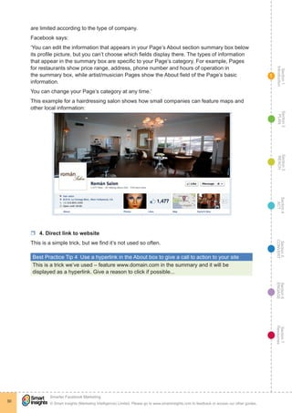 Section1
Introduction
Section6
ENGAGE
Section7
Resources
Section5
CONVERT
Section4
ACT
Section3
REACH
Section2
PLAN
© Smart Insights (Marketing Intelligence) Limited. Please go to www.smartinsights.com to feedback or access our other guides.
Smarter Facebook Marketing
!
30
1
are limited according to the type of company.
Facebook says:
‘You can edit the information that appears in your Page’s About section summary box below
its profile picture, but you can’t choose which fields display there. The types of information
that appear in the summary box are specific to your Page’s category. For example, Pages
for restaurants show price range, address, phone number and hours of operation in
the summary box, while artist/musician Pages show the About field of the Page’s basic
information.
You can change your Page’s category at any time.’
This example for a hairdressing salon shows how small companies can feature maps and
other local information:
rr 4. Direct link to website
This is a simple trick, but we find it’s not used so often.
Best Practice Tip 4  Use a hyperlink in the About box to give a call to action to your site
This is a trick we’ve used – feature www.domain.com in the summary and it will be
displayed as a hyperlink. Give a reason to click if possible...
 