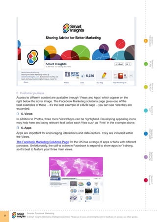 Section1
Introduction
Section6
ENGAGE
Section7
Resources
Section5
CONVERT
Section4
ACT
Section3
REACH
Section2
PLAN
© Smart Insights (Marketing Intelligence) Limited. Please go to www.smartinsights.com to feedback or access our other guides.
Smarter Facebook Marketing
!
31
1
B. Customer journeys
Access to different content are available through ‘Views and Apps’ which appear on the
right below the cover image. The Facebook Marketing solutions page gives one of the
best examples of these – it’s the best example of a B2B page – you can see here they are
expanded:
rr 5. Views
In addition to Photos, three more Views/Apps can be highlighted. Developing appealing icons
may help here and using relevant text below each View such as ‘Free’ in the example above.
rr 6. Apps
Apps are important for encouraging interactions and data capture. They are included within
the Views.
The Facebook Marketing Solutions Page for the UK has a range of apps or tabs with different
purposes. Unfortunately, the call to action in Facebook to expand to show apps isn’t strong,
so it’s best to feature your three main views.
 