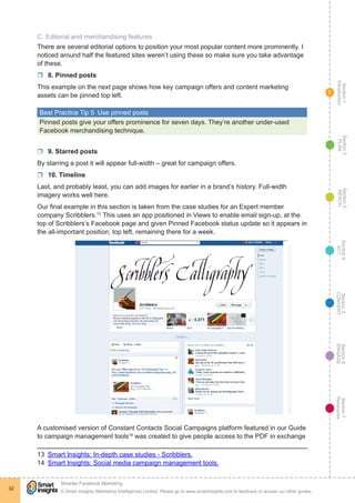 Section1
Introduction
Section6
ENGAGE
Section7
Resources
Section5
CONVERT
Section4
ACT
Section3
REACH
Section2
PLAN
© Smart Insights (Marketing Intelligence) Limited. Please go to www.smartinsights.com to feedback or access our other guides.
Smarter Facebook Marketing
!
32
1
C. Editorial and merchandising features
There are several editorial options to position your most popular content more prominently. I
noticed around half the featured sites weren’t using these so make sure you take advantage
of these.
rr 8. Pinned posts
This example on the next page shows how key campaign offers and content marketing
assets can be pinned top left.
Best Practice Tip 5  Use pinned posts
Pinned posts give your offers prominence for seven days. They’re another under-used
Facebook merchandising technique.
rr 9. Starred posts
By starring a post it will appear full-width – great for campaign offers.
rr 10. Timeline
Last, and probably least, you can add images for earlier in a brand’s history. Full-width
imagery works well here.
Our final example in this section is taken from the case studies for an Expert member
company Scribblers.13
This uses an app positioned in Views to enable email sign-up, at the
top of Scribblers’s Facebook page and given Pinned Facebook status update so it appears in
the all-important position, top left, remaining there for a week.
A customised version of Constant Contacts Social Campaigns platform featured in our Guide
to campaign management tools14
was created to give people access to the PDF in exchange
13  Smart Insights: In-depth case studies - Scribblers.
14  Smart Insights: Social media campaign management tools.
 