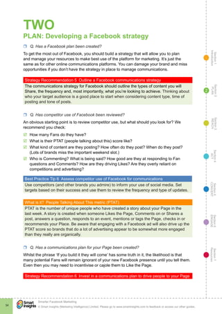 Section1
Introduction
Section6
ENGAGE
Section7
Resources
Section5
CONVERT
Section4
ACT
Section3
REACH
Section2
PLAN
© Smart Insights (Marketing Intelligence) Limited. Please go to www.smartinsights.com to feedback or access our other guides.
Smarter Facebook Marketing
!
34
2
TWO
PLAN: Developing a Facebook strategy
rr Q. Has a Facebook plan been created?
To get the most out of Facebook, you should build a strategy that will allow you to plan
and manage your resources to make best use of the platform for marketing. It’s just the
same as for other online communications platforms. You can damage your brand and miss
opportunities if you don’t have the strategy in place to manage communications.
Strategy Recommendation 5  Outline a Facebook communications strategy
The communications strategy for Facebook should outline the types of content you will
Share, the frequency and, most importantly, what you’re looking to achieve. Thinking about
who your target audience is a good place to start when considering content type, time of
posting and tone of posts.
rr Q. Has competitor use of Facebook been reviewed?
An obvious starting point is to review competitor use, but what should you look for? We
recommend you check:
þþ How many Fans do they have?
þþ What is their PTAT (people talking about this) score like?
þþ What kind of content are they posting? How often do they post? When do they post?
(Lots of brands miss the important weekend slot.)
þþ Who is Commenting? What is being said? How good are they at responding to Fan
questions and Comments? How are they driving Likes? Are they overly reliant on
competitions and advertising?
Best Practice Tip 6  Assess competitor use of Facebook for communications
Use competitors (and other brands you admire) to inform your use of social media. Set
targets based on their success and use them to review the frequency and type of updates.
What is it?  People Talking About This metric (PTAT)
PTAT is the number of unique people who have created a story about your Page in the
last week. A story is created when someone Likes the Page, Comments on or Shares a
post, answers a question, responds to an event, mentions or tags the Page, checks in or
recommends your Place. Be aware that engaging with a Facebook ad will also drive up the
PTAT score so brands that do a lot of advertising appear to be somewhat more engaged
than they really are organically.
rr Q. Has a communications plan for your Page been created?
Whilst the phrase ‘If you build it they will come’ has some truth in it, the likelihood is that
many potential Fans will remain ignorant of your new Facebook presence until you tell them.
Even then you may need to incentivise or cajole them to Like the Page.
Strategy Recommendation 6  Invest in a communications plan to drive people to your Page
 