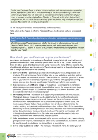 Section1
Introduction
Section6
ENGAGE
Section7
Resources
Section5
CONVERT
Section4
ACT
Section3
REACH
Section2
PLAN
© Smart Insights (Marketing Intelligence) Limited. Please go to www.smartinsights.com to feedback or access our other guides.
Smarter Facebook Marketing
!
35
2
Profile your Facebook Page in all your communications such as your website, newsletter,
emails, signage and print ads. Consider investing in Facebook advertising to drive new
visitors to your page. You will also want to consider advertising to enable more of your
posts to be seen even by existing Fans. Thanks to Edgerank and the fact that probably
half your Fans will not be on Facebook in any given day, only a very small percentage (on
average 16 percent) will see any given update.
rr Q. Have good practices been considered and incorporated?
Take a look at the Pages of effective Facebook Pages like the ones we have showcased
here.
Best Practice Tip 7  Review how best practice interaction can increase page engagement
levels
Whilst the average Page engagement rate for big brands is often under one percent
(Nelson-Field & Taylor, 2012), many smaller brands such as those showcased here
regularly enjoy PTAT scores in excess of 10 percent. What are they doing right that you can
copy for your Page?
How should you use Facebook to grow your business?
An obvious starting point for creating your Facebook strategy is to think how it will support
generation of leads and sales. We have specific ideas for this in the Convert section, but
there are other goals. Brands are currently using Facebook for many different reasons. You
should decide what you want to gain out of Facebook and use this to determine how you will
use it. It might be one or all of the following:
þþ Drive web traffic – post status updates with links to your website, blog articles and
products. This will encourage Fans to follow links to your website or web store so that
they can access the material or product. Links alone do not provide a great call to action
and so you will need to still encourage this on your website with appropriate landing
pages. You can also develop specific apps that will drive traffic to your website.
þþ Grow awareness, build brand image or reputation – use images to demonstrate
what makes your company special. You could allow behind the scenes access, show
personnel, product images or colours that represent your business. Facilitate User
Generated Content that delivers social proof.
þþ Showcase products – Facebook is an opportunity to really show off your products.
Photograph detailed images and use the opportunity to show different angles and
highlight what makes the product special. You can ask Fans to Comment and add
testimonials too. Beware not to be too pushy in terms of product-related posts. The
most engaged Pages that we have considered here are those which minimise the
product pushing, and post relevant interesting content for Fans. Seth Godin has written
extensively on the subject of permission marketing. He states that ‘interruption marketing’
simply doesn’t work any more and brands must earn the right to communicate with
potential customers about products. So make sure any sales-focused updates are
liberally interwoven with other valuable, relevant content.
þþ Offer incentives – as well as driving web traffic you can use Facebook to boost sales by
giving discount coupons, video clips and other useful content to Fans. Facebook can also
be used to launch products and run competitions or promotions.
þþ Get to know customers better – the more you interact with Fans, the better you will
 