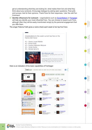 Section1
Introduction
Section6
ENGAGE
Section7
Resources
Section5
CONVERT
Section4
ACT
Section3
REACH
Section2
PLAN
© Smart Insights (Marketing Intelligence) Limited. Please go to www.smartinsights.com to feedback or access our other guides.
Smarter Facebook Marketing
!
36
2
get at understanding what they are looking for, what makes them tick and what they
think about your products. Encourage dialogue by asking open questions. Post polls
and surveys. Ask for their opinions. Thank Fans for their responses, ‘Like’ the odd Fan
Comment.
þþ Identify influencers for outreach – organisations such as Social Bakers or Fangager
will help you identify your most influential Fans. You can choose to reward such Fans,
although often they will be easily incentivised simply by the personal engagement that
you offer them.
The singer Paloma Faith gives a name check each week to her top five Fans:
Here is an indication of the basic capabilities of FanGager:
 