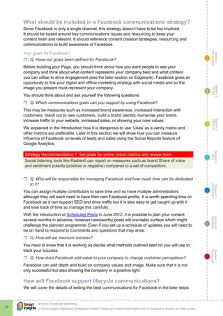 Section1
Introduction
Section6
ENGAGE
Section7
Resources
Section5
CONVERT
Section4
ACT
Section3
REACH
Section2
PLAN
© Smart Insights (Marketing Intelligence) Limited. Please go to www.smartinsights.com to feedback or access our other guides.
Smarter Facebook Marketing
!
37
2
What should be included in a Facebook communications strategy?
Since Facebook is only a single channel, this strategy doesn’t have to be too involved.
It should be based around key communications issues and resourcing to keep your
content fresh and relevant. It should reference content creation strategies, resourcing and
communications to build awareness of Facebook.
Your goals for Facebook?
rr Q. Have our goals been defined for Facebook?
Before building your Page, you should think about how you want people to see your
company and think about what content represents your company best and what content
you can utilise to drive engagement (see the later section on Edgerank). Facebook gives an
opportunity to link your digital and offline marketing strategy with social media and so the
image you present must represent your company.
You should think about and ask yourself the following questions:
rr Q. Which communications goals can you support by using Facebook?
This may be measures such as increased brand awareness, increased interaction with
customers, reach out to new customers, build a brand identity, humanise your brand,
increase traffic to your website, increased sales, or showing your core values.
We explained in the Introduction how it is dangerous to use ‘Likes’ as a vanity metric and
other metrics are preferable. Later in this section we will show how you can measure
influence of Facebook on levels of leads and sales using the Social Reports feature of
Google Analytics.
Strategy Recommendation 7  Set goals for online brand metrics and review them
Social listening tools like Radian6 can report on measures such as brand Share of voice
and sentiment polarity (positive or negative) compared to a set of competitors.
rr Q. Who will be responsible for managing Facebook and how much time can be dedicated
to it?
You can assign multiple contributors to save time and so have multiple administrators
although they will each need to have their own Facebook profile. It is worth spending time on
Facebook as it can support SEO and drive traffic but it is also easy to get caught up with it
and lose track of time so manage this carefully.
With the introduction of Scheduled Posts in June 2012, it is possible to plan your content
several months in advance, however newsworthy posts will inevitably surface which might
challenge the planned programme. Even if you set up a schedule of updates you will need to
be on hand to respond to Comments and questions that may arise.
rr Q. How will we measure success?
You need to know that it is working so decide what methods outlined later on you will use to
track your success.
rr Q. How does Facebook add value to your company to change customer perceptions?
Facebook can add depth and build on company values and image. Make sure that it is not
only successful but also showing the company in a positive light.
How will Facebook support lifecycle communications?
We will cover the details of setting the best communications for Facebook in the later steps
 