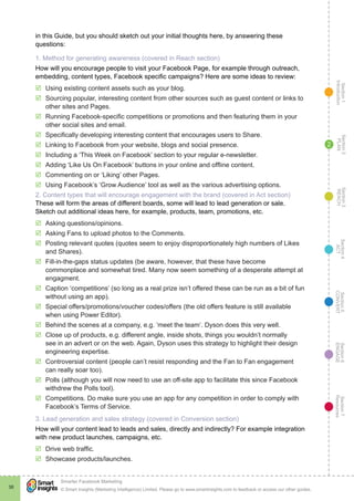 Section1
Introduction
Section6
ENGAGE
Section7
Resources
Section5
CONVERT
Section4
ACT
Section3
REACH
Section2
PLAN
© Smart Insights (Marketing Intelligence) Limited. Please go to www.smartinsights.com to feedback or access our other guides.
Smarter Facebook Marketing
!
38
2
in this Guide, but you should sketch out your initial thoughts here, by answering these
questions:
1. Method for generating awareness (covered in Reach section)
How will you encourage people to visit your Facebook Page, for example through outreach,
embedding, content types, Facebook specific campaigns? Here are some ideas to review:
þþ Using existing content assets such as your blog.
þþ Sourcing popular, interesting content from other sources such as guest content or links to
other sites and Pages.
þþ Running Facebook-specific competitions or promotions and then featuring them in your
other social sites and email.
þþ Specifically developing interesting content that encourages users to Share.
þþ Linking to Facebook from your website, blogs and social presence.
þþ Including a ‘This Week on Facebook’ section to your regular e-newsletter.
þþ Adding ‘Like Us On Facebook’ buttons in your online and offline content.
þþ Commenting on or ‘Liking’ other Pages.
þþ Using Facebook’s ‘Grow Audience’ tool as well as the various advertising options.
2. Content types that will encourage engagement with the brand (covered in Act section)
These will form the areas of different boards, some will lead to lead generation or sale.
Sketch out additional ideas here, for example, products, team, promotions, etc.
þþ Asking questions/opinions.
þþ Asking Fans to upload photos to the Comments.
þþ Posting relevant quotes (quotes seem to enjoy disproportionately high numbers of Likes
and Shares).
þþ Fill-in-the-gaps status updates (be aware, however, that these have become
commonplace and somewhat tired. Many now seem something of a desperate attempt at
engagment.
þþ Caption ‘competitions’ (so long as a real prize isn’t offered these can be run as a bit of fun
without using an app).
þþ Special offers/promotions/voucher codes/offers (the old offers feature is still available
when using Power Editor).
þþ Behind the scenes at a company, e.g. ‘meet the team’. Dyson does this very well.
þþ Close up of products, e.g. different angle, inside shots, things you wouldn’t normally
see in an advert or on the web. Again, Dyson uses this strategy to highlight their design
engineering expertise.
þþ Controversial content (people can’t resist responding and the Fan to Fan engagement
can really soar too).
þþ Polls (although you will now need to use an off-site app to facilitate this since Facebook
withdrew the Polls tool).
þþ Competitions. Do make sure you use an app for any competition in order to comply with
Facebook’s Terms of Service.
3. Lead generation and sales strategy (covered in Conversion section)
How will your content lead to leads and sales, directly and indirectly? For example integration
with new product launches, campaigns, etc.
þþ Drive web traffic.
þþ Showcase products/launches.
 