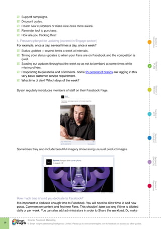 Section1
Introduction
Section6
ENGAGE
Section7
Resources
Section5
CONVERT
Section4
ACT
Section3
REACH
Section2
PLAN
© Smart Insights (Marketing Intelligence) Limited. Please go to www.smartinsights.com to feedback or access our other guides.
Smarter Facebook Marketing
!
39
2
þþ Support campaigns.
þþ Discount codes.
þþ Reach new customers or make new ones more aware.
þþ Reminder tool to purchase.
þþ How are you tracking this?
4. Frequency/target for updating (covered in Engage section)
For example, once a day, several times a day, once a week?
þþ Status updates – several times a week at intervals.
þþ Timing your status updates to when your Fans are on Facebook and the competition is
quiet.
þþ Spacing out updates throughout the week so as not to bombard at some times while
missing others.
þþ Responding to questions and Comments. Some 95 percent of brands are lagging in this
very basic customer service requirement.
þþ What time of day? Which days of the week?
Dyson regularly introduces members of staff on their Facebook Page.
Sometimes they also include beautiful imagery showcasing unusual product images.
How much time should you dedicate to Facebook?
It is important to dedicate enough time to Facebook. You will need to allow time to add new
posts, Comment on content and find new Fans. This shouldn’t take too long if time is allotted
daily or per week. You can also add administrators in order to Share the workload. Do make
 